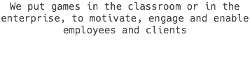 We put games in the classroom or in the enterprise, to motivate, engage and enable employees and clients